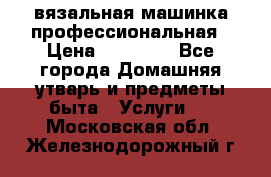 вязальная машинка профессиональная › Цена ­ 15 000 - Все города Домашняя утварь и предметы быта » Услуги   . Московская обл.,Железнодорожный г.